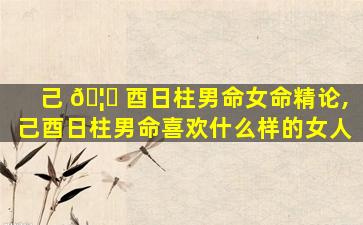 己 🦅 酉日柱男命女命精论,己酉日柱男命喜欢什么样的女人